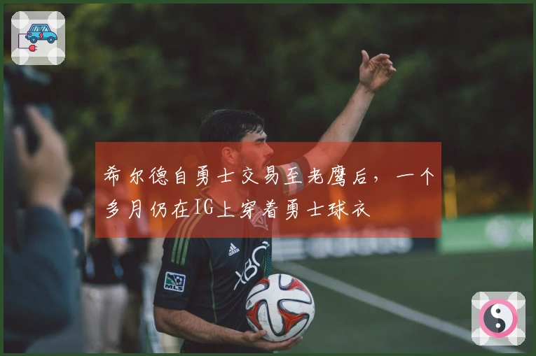 希尔德自勇士交易至老鹰后，一个多月仍在IG上穿着勇士球衣