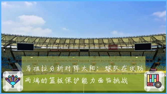 马祖拉分析对阵太阳：球队在攻防两端的篮板保护能力面临挑战