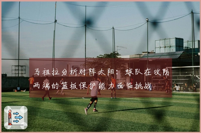 马祖拉分析对阵太阳：球队在攻防两端的篮板保护能力面临挑战