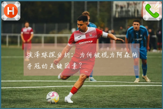 埃泽球探分析：为何被视为阿森纳夺冠的关键因素？