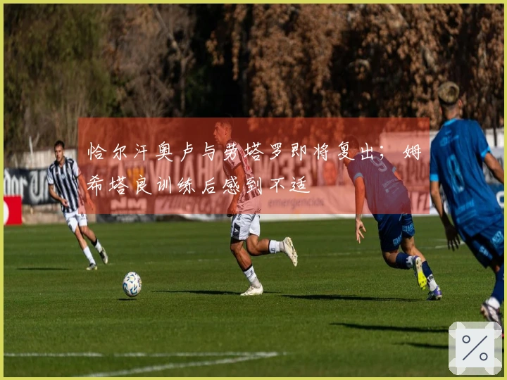 恰尔汗奥卢与劳塔罗即将复出；姆希塔良训练后感到不适