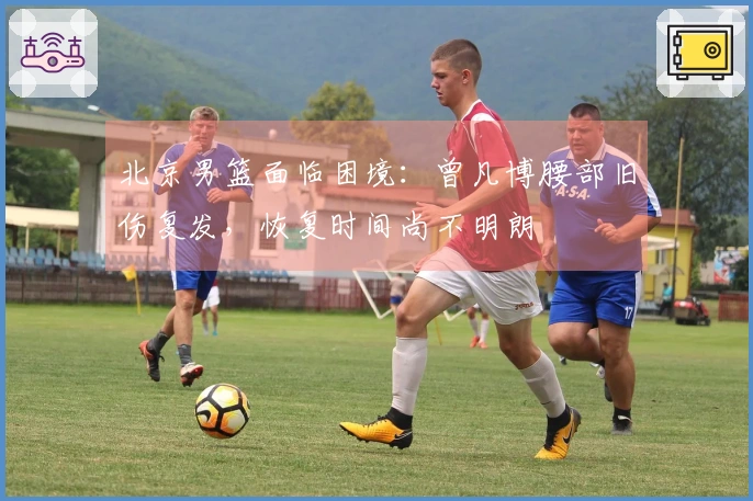 北京男篮面临困境：曾凡博腰部旧伤复发，恢复时间尚不明朗