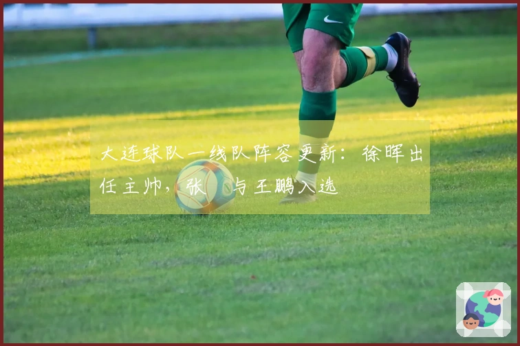 大连球队一线队阵容更新：徐晖出任主帅，张翀与王鹏入选