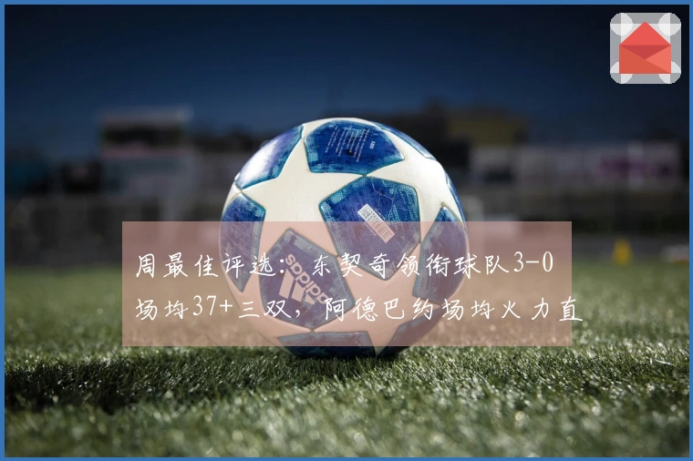 周最佳评选：东契奇领衔球队3-0 场均37+三双，阿德巴约场均火力直逼41.3分