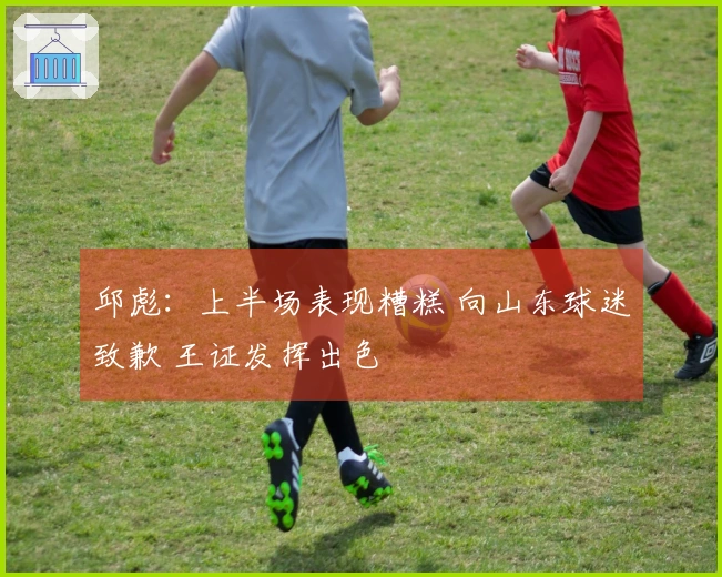 邱彪：上半场表现糟糕 向山东球迷致歉 王证发挥出色