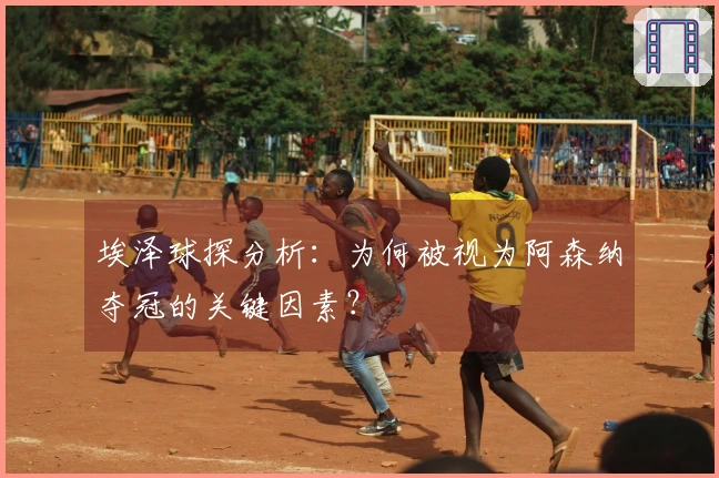 埃泽球探分析：为何被视为阿森纳夺冠的关键因素？